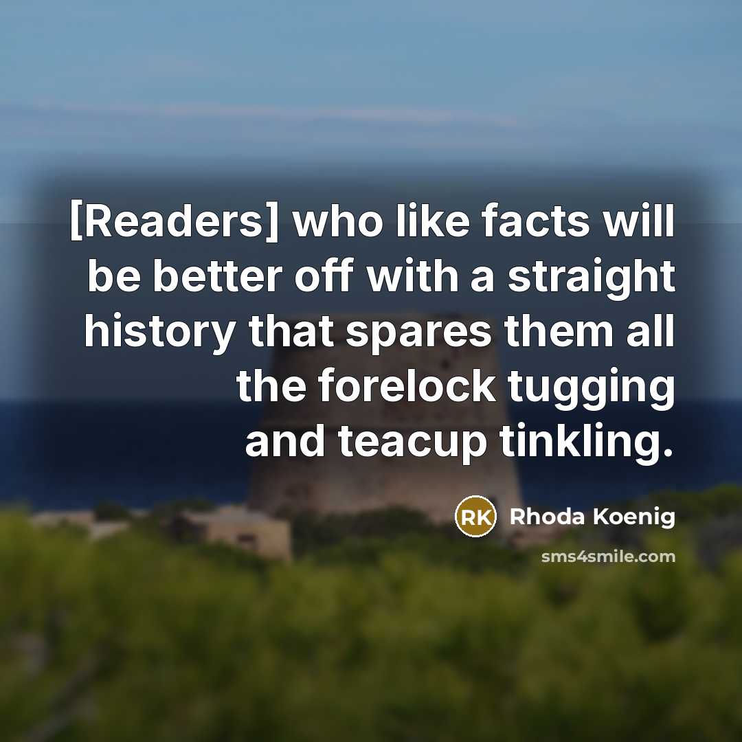 “[Readers] who like facts will be better off with a straight history that spares them all the forelock tugging and teacup tinkling.” quote by Rhoda Koenig