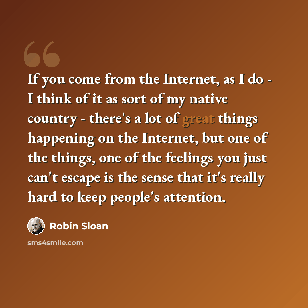 “If you come from the Internet, as I do - I think of it as sort of my native country - there's a lot of great things happening on the Internet, but one of the things, one of the feelings you just can't escape is the sense that it's really hard to keep people's attention.” quote by Robin Sloan