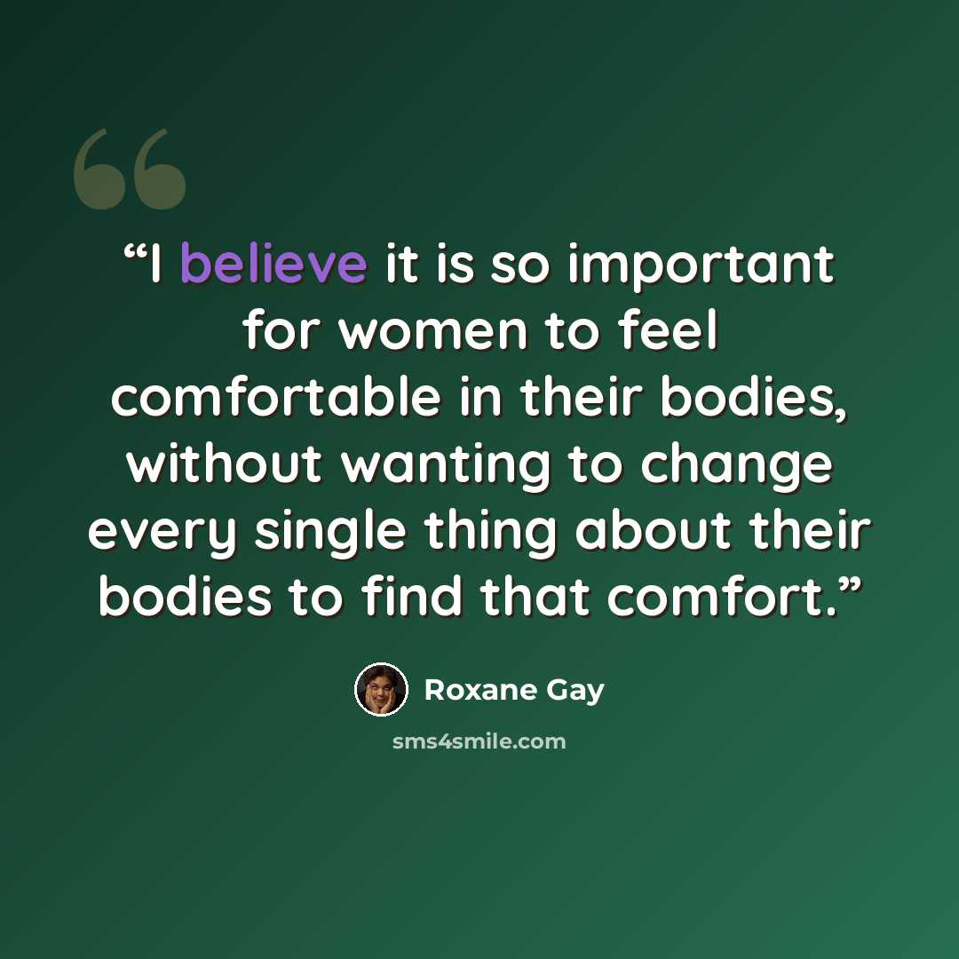 “I believe it is so important for women to feel comfortable in their bodies, without wanting to change every single thing about their bodies to find that comfort.” quote by Roxane Gay
