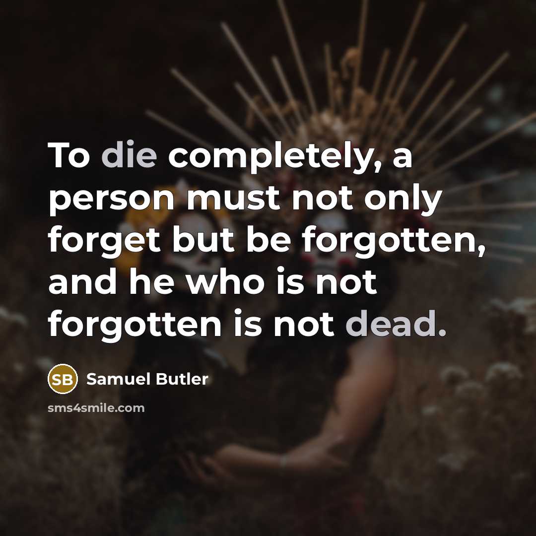“To die completely, a person must not only forget but be forgotten, and he who is not forgotten is not dead.” quote by Samuel Butler