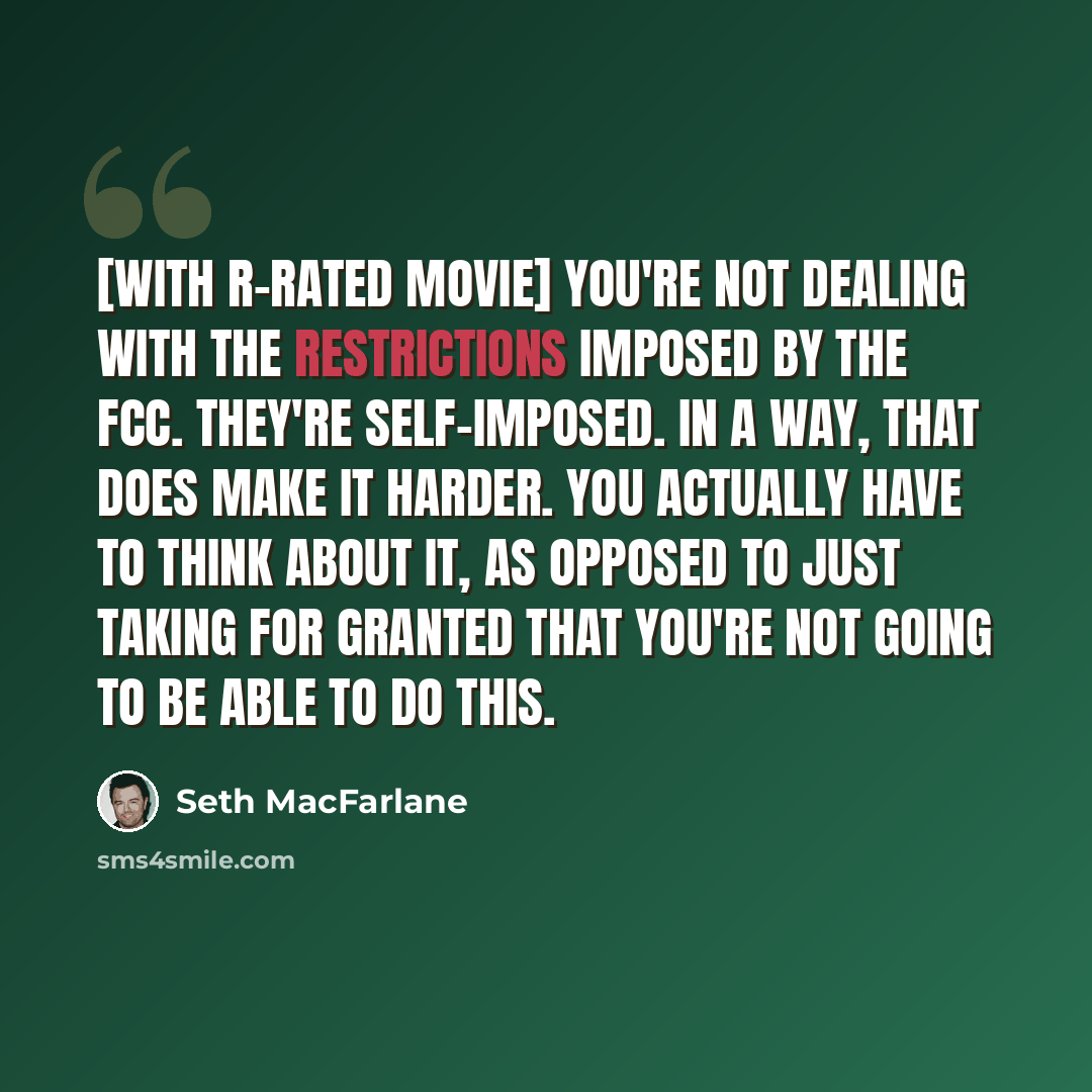 “[With R-rated movie] you're not dealing with the restrictions imposed by the FCC. They're self-imposed. In a way, that does make it harder. You actually have to think about it, as opposed to just taking for granted that you're not going to be able to do this.” quote by Seth MacFarlane