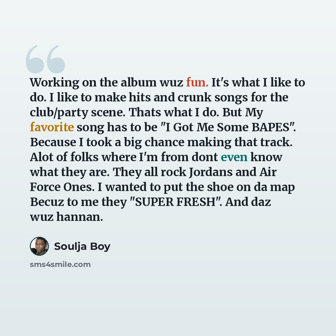 “Working on the album wuz fun. It's what I like to do. I like to make hits and crunk songs for the club/party scene. Thats what I do. But My favorite song has to be "I Got Me Some BAPES". Because I took a big chance making that track. Alot of folks where I'm from dont even know what they are. They…” quote by Soulja Boy