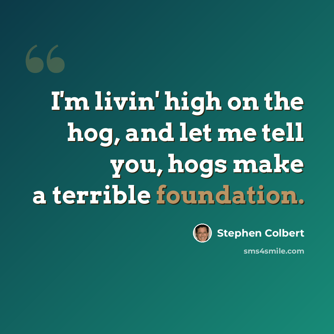 “I'm livin' high on the hog, and let me tell you, hogs make a terrible foundation.” quote by Stephen Colbert