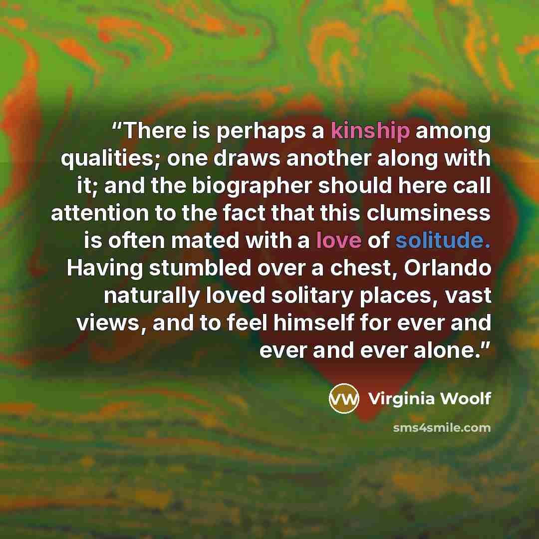 “There is perhaps a kinship among qualities; one draws another along with it; and the biographer should here call attention to the fact that this clumsiness is often mated with a love of solitude. Having stumbled over a chest, Orlando naturally loved solitary places, vast views, and to feel himself…” quote by Virginia Woolf