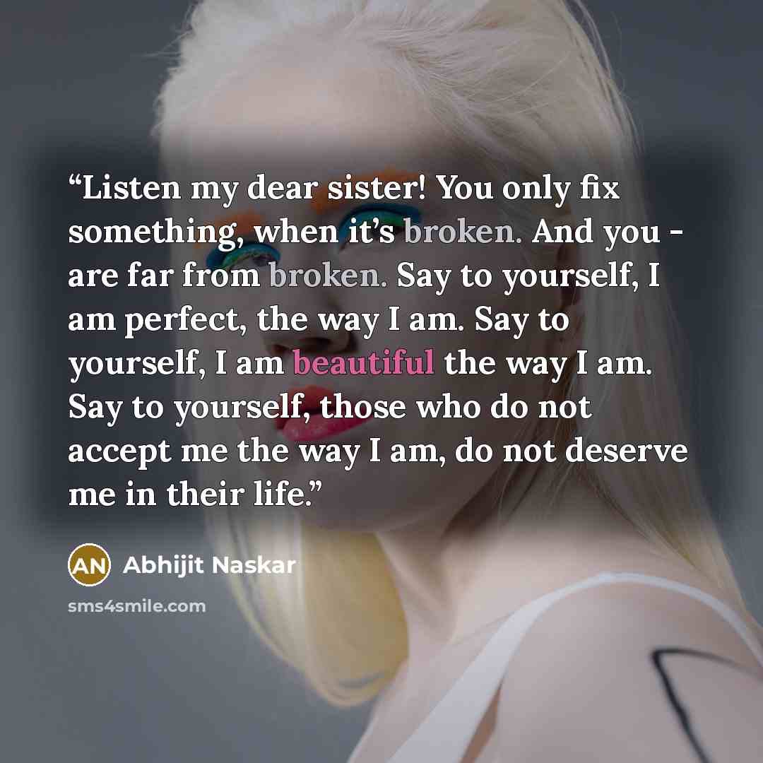 “Listen my dear sister! You only fix something, when it’s broken. And you - are far from broken. Say to yourself, I am perfect, the way I am. Say to yourself, I am beautiful the way I am. Say to yourself, those who do not accept me the way I am, do not deserve me in their life.” quote by Abhijit Naskar