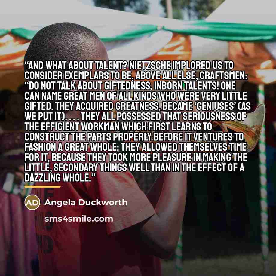 “And what about talent? Nietzsche implored us to consider exemplars to be, above all else, craftsmen: “Do not talk about giftedness, inborn talents! One can name great men of all kinds who were very little gifted. They acquired greatness, became ‘geniuses’ (as we put it). . . . They all possessed…” quote by Angela Duckworth
