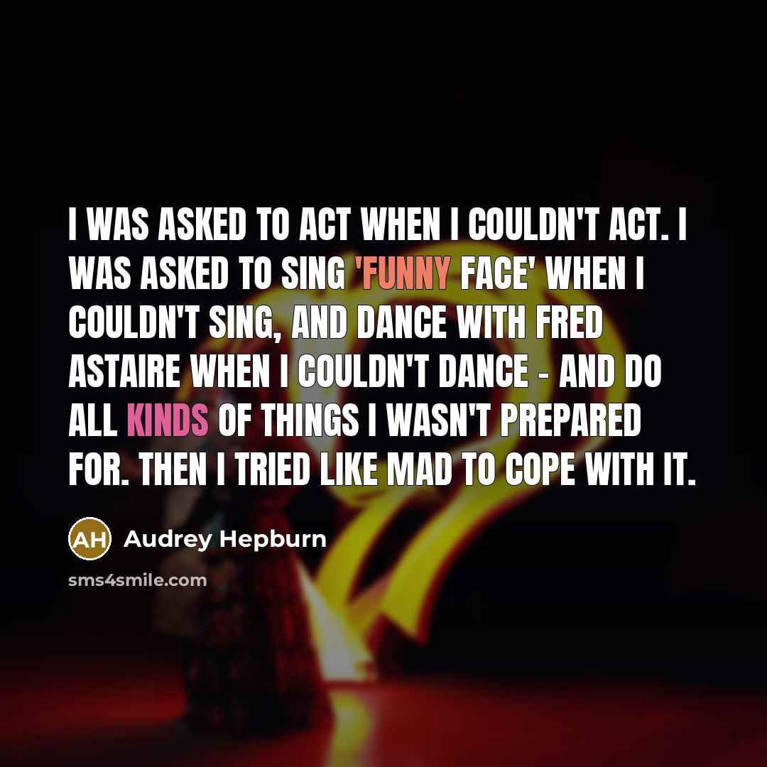 “I was asked to act when I couldn't act. I was asked to sing 'Funny Face' when I couldn't sing, and dance with Fred Astaire when I couldn't dance - and do all kinds of things I wasn't prepared for. Then I tried like mad to cope with it.” quote by Audrey Hepburn