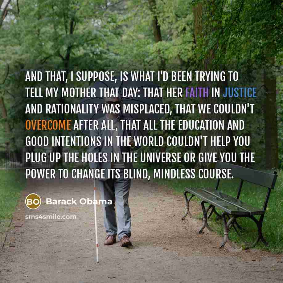 “And that, I suppose, is what I'd been trying to tell my mother that day: that her faith in justice and rationality was misplaced, that we couldn't overcome after all, that all the education and good intentions in the world couldn't help you plug up the holes in the universe or give you the power…” quote by Barack Obama
