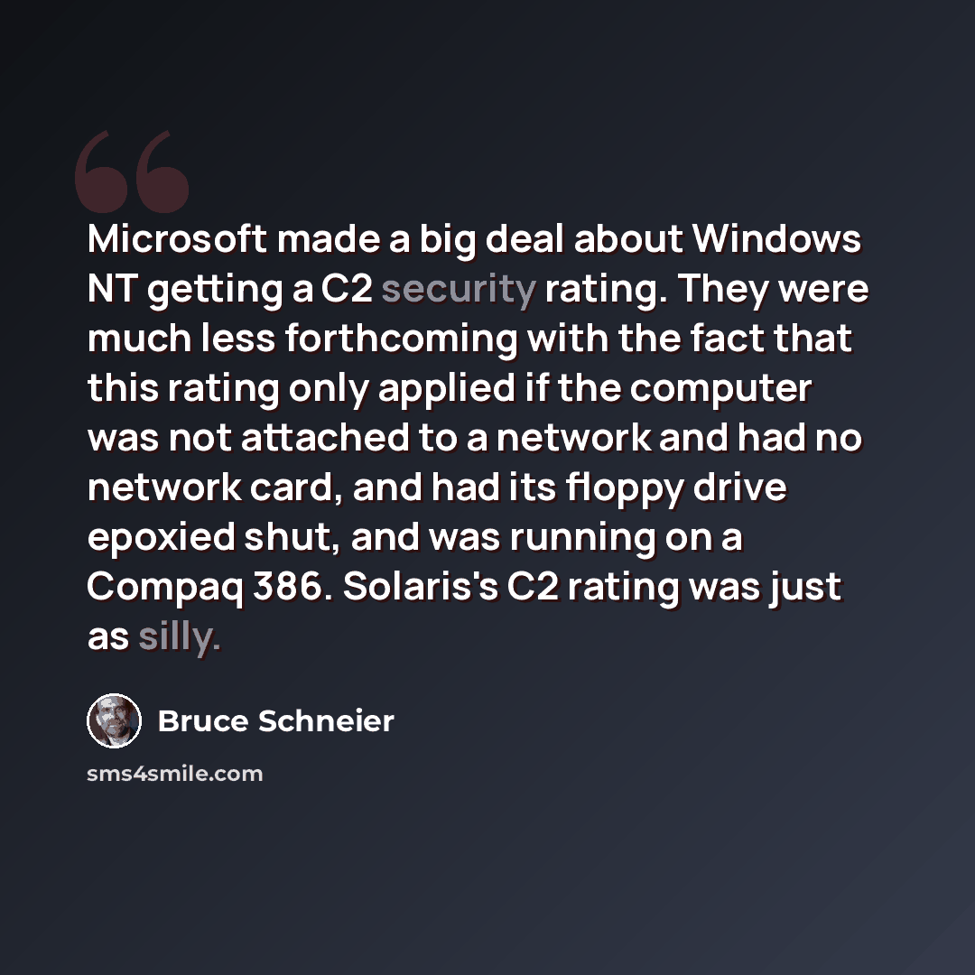 “Microsoft made a big deal about Windows NT getting a C2 security rating. They were much less forthcoming with the fact that this rating only applied if the computer was not attached to a network and had no network card, and had its floppy drive epoxied shut, and was running on a Compaq 386…” quote by Bruce Schneier
