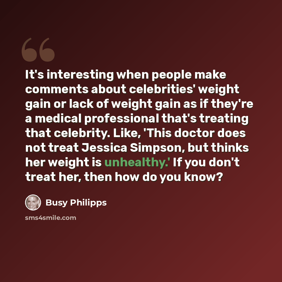 “It's interesting when people make comments about celebrities' weight gain or lack of weight gain as if they're a medical professional that's treating that celebrity. Like, 'This doctor does not treat Jessica Simpson, but thinks her weight is unhealthy.' If you don't treat her, then how do you know?” quote by Busy Philipps