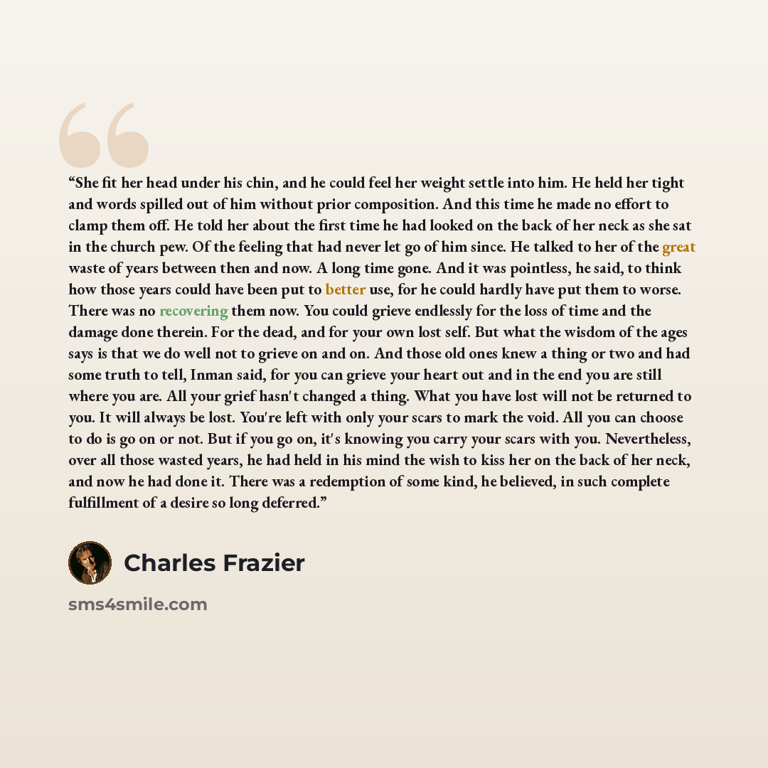 “She fit her head under his chin, and he could feel her weight settle into him. He held her tight and words spilled out of him without prior composition. And this time he made no effort to clamp them off. He told her about the first time he had looked on the back of her neck as she sat in the…” quote by Charles Frazier