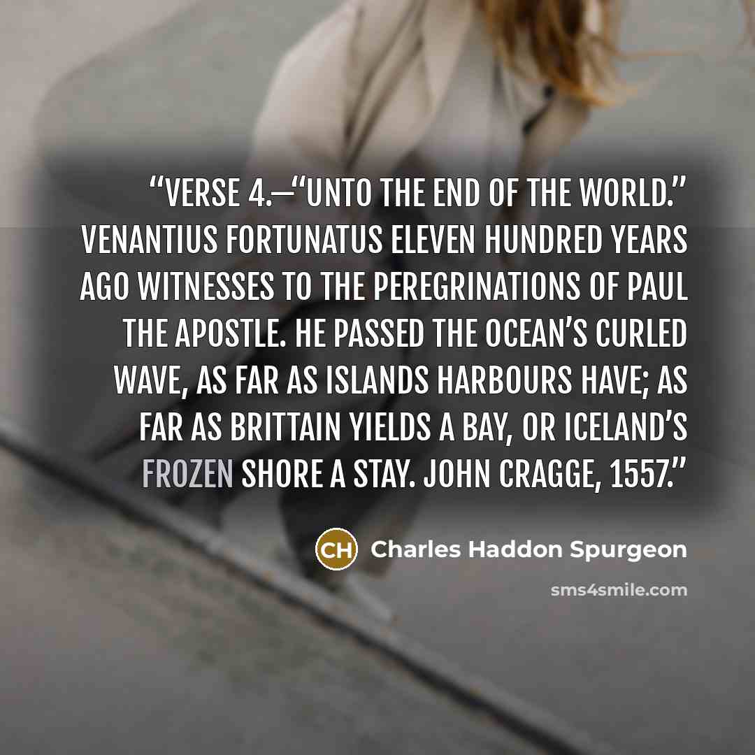 “Verse 4.—“Unto the end of the world.” Venantius Fortunatus eleven hundred years ago witnesses to the peregrinations of Paul the apostle. He passed the ocean’s curled wave, As far as islands harbours have; As far as Brittain yields a bay, Or Iceland’s frozen shore a stay. John Cragge, 1557.” quote by Charles Haddon Spurgeon