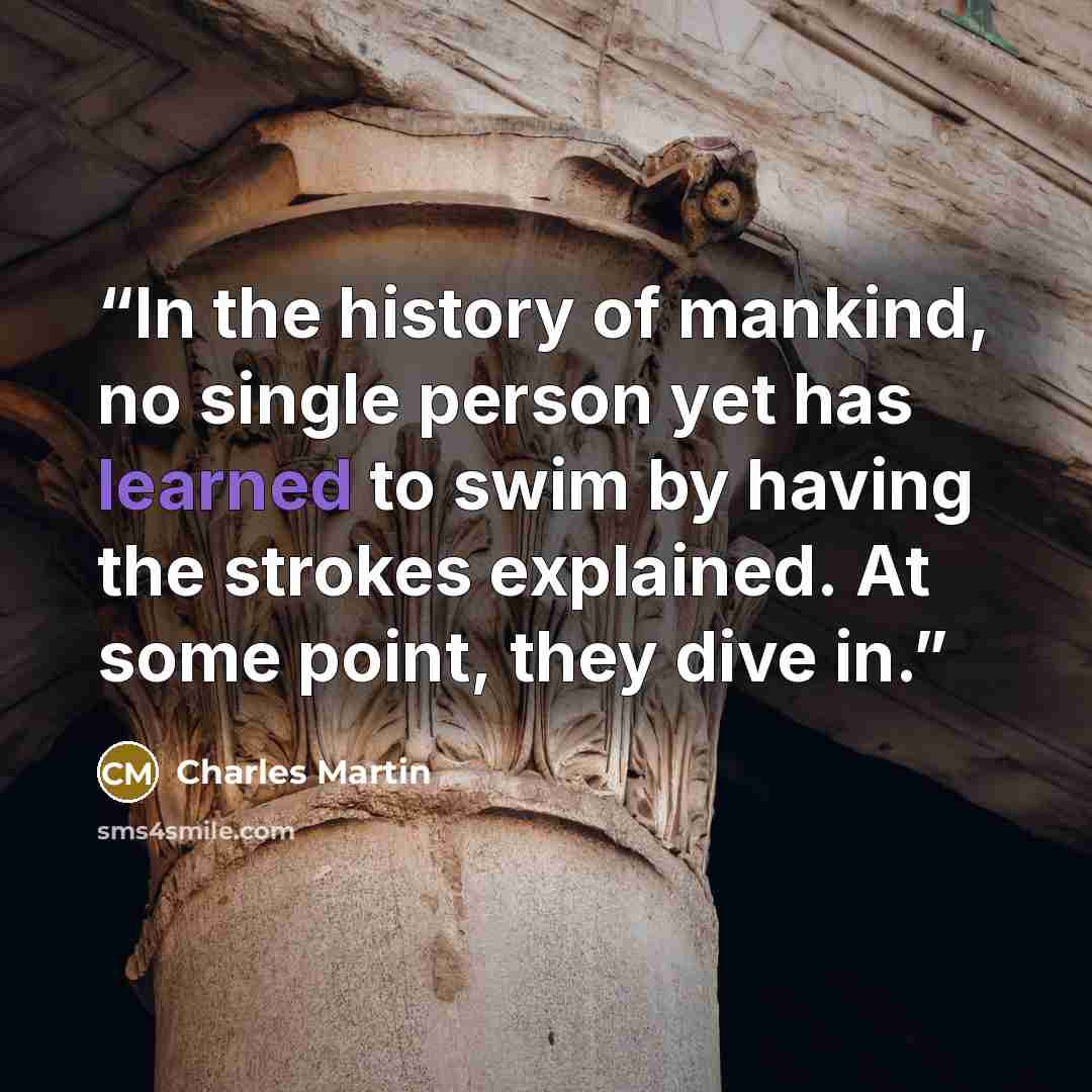“In the history of mankind, no single person yet has learned to swim by having the strokes explained. At some point, they dive in.” quote by Charles Martin