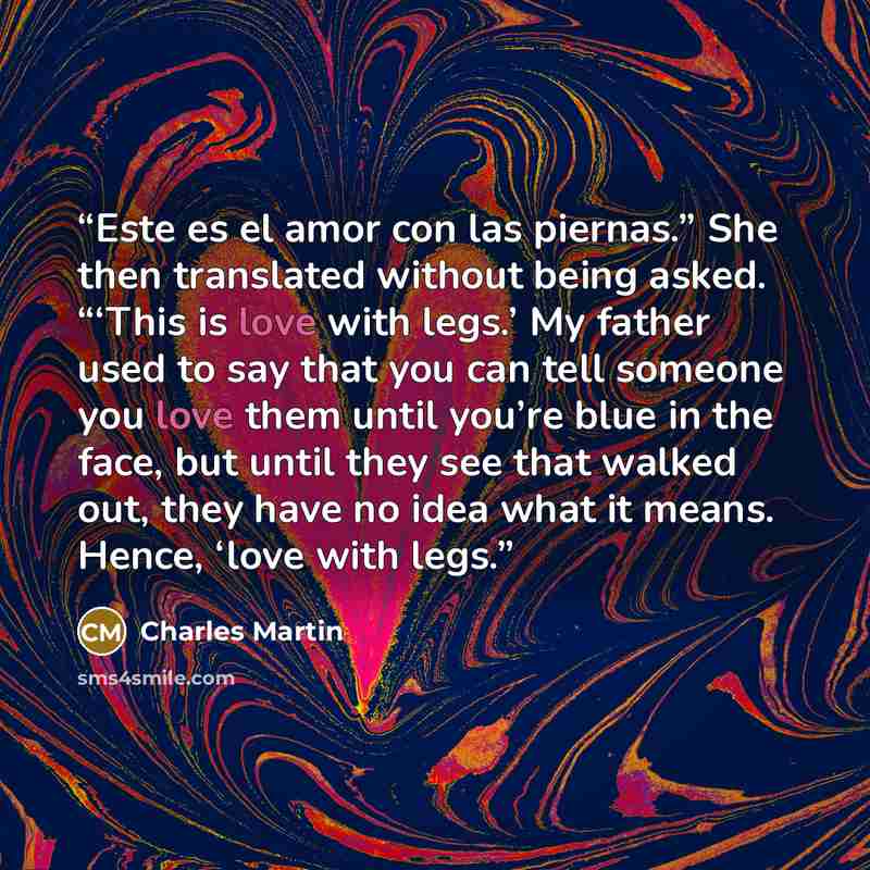 “Este es el amor con las piernas.” She then translated without being asked. “‘This is love with legs.’ My father used to say that you can tell someone you love them until you’re blue in the face, but until they see that walked out, they have no idea what it means. Hence, ‘love with legs.” quote by Charles Martin