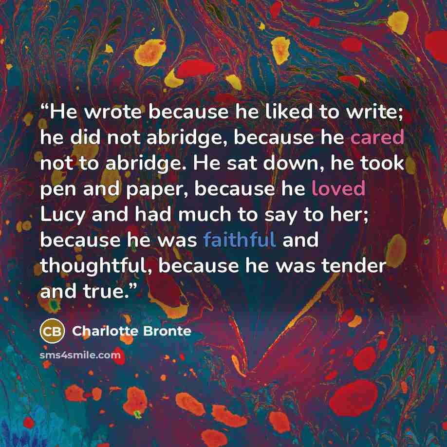 “He wrote because he liked to write; he did not abridge, because he cared not to abridge. He sat down, he took pen and paper, because he loved Lucy and had much to say to her; because he was faithful and thoughtful, because he was tender and true.” quote by Charlotte Brontë
