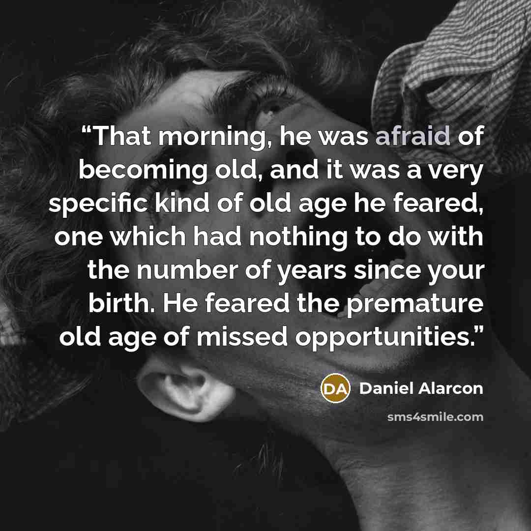 “That morning, he was afraid of becoming old, and it was a very specific kind of old age he feared, one which had nothing to do with the number of years since your birth. He feared the premature old age of missed opportunities.” quote by Daniel Alarcón