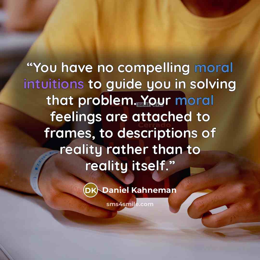 “You have no compelling moral intuitions to guide you in solving that problem. Your moral feelings are attached to frames, to descriptions of reality rather than to reality itself.” quote by Daniel Kahneman