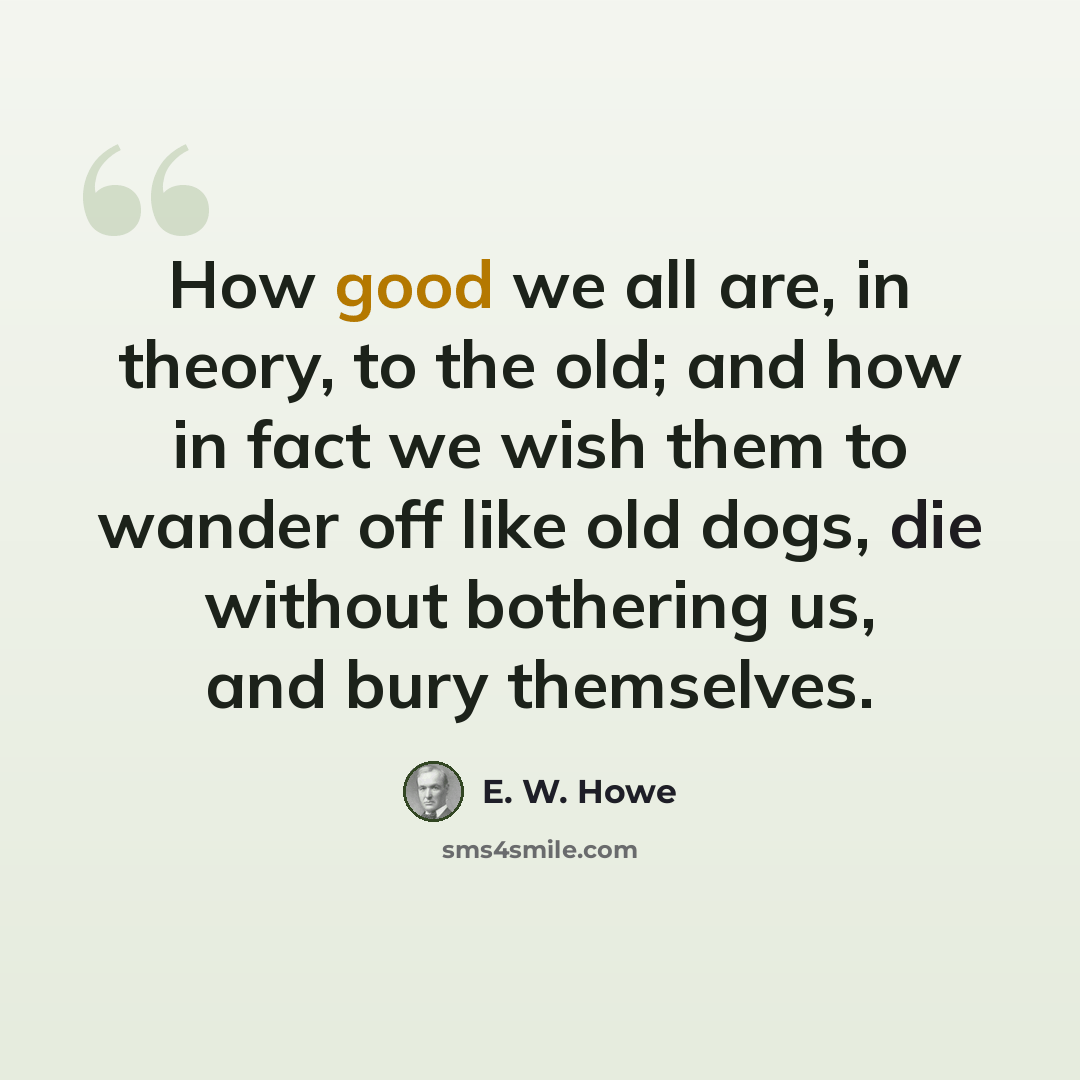 “How good we all are, in theory, to the old; and how in fact we wish them to wander off like old dogs, die without bothering us, and bury themselves.” quote by E. W. Howe