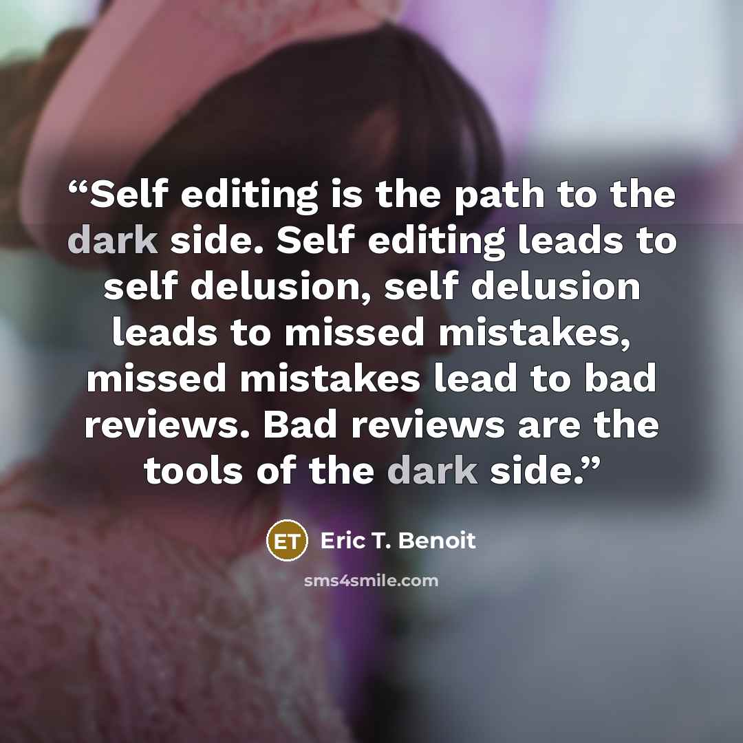 “Self editing is the path to the dark side. Self editing leads to self delusion, self delusion leads to missed mistakes, missed mistakes lead to bad reviews. Bad reviews are the tools of the dark side.” quote by Eric T. Benoit