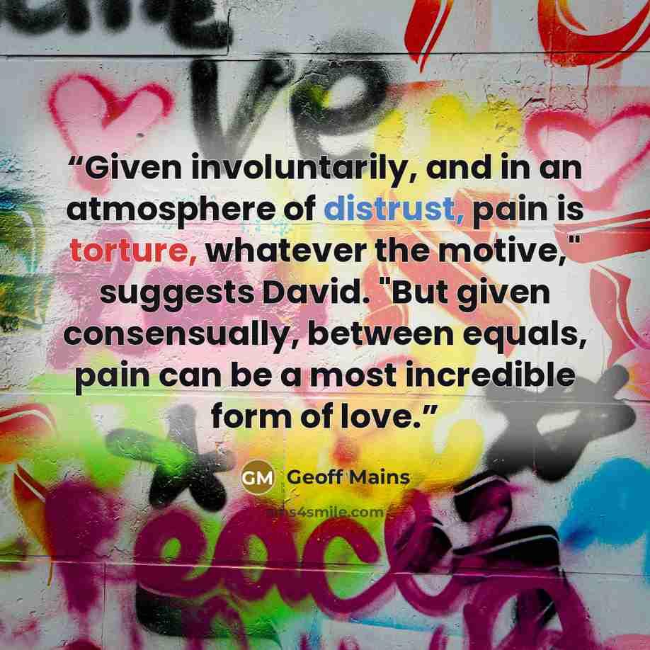 “Given involuntarily, and in an atmosphere of distrust, pain is torture, whatever the motive," suggests David. "But given consensually, between equals, pain can be a most incredible form of love.” quote by Geoff Mains