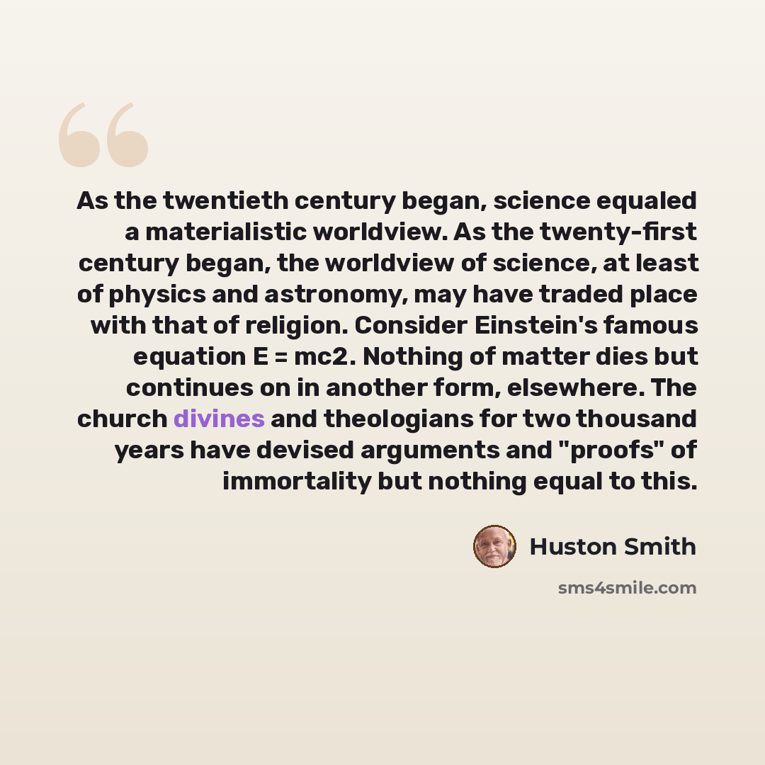 “As the twentieth century began, science equaled a materialistic worldview. As the twenty-first century began, the worldview of science, at least of physics and astronomy, may have traded place with that of religion. Consider Einstein's famous equation E = mc2. Nothing of matter dies but continues…” quote by Huston Smith