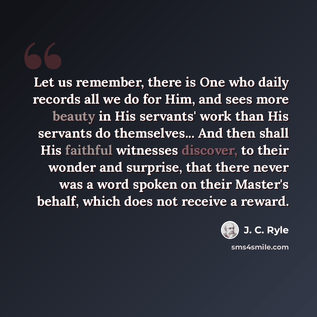 “Let us remember, there is One who daily records all we do for Him, and sees more beauty in His servants' work than His servants do themselves... And then shall His faithful witnesses discover, to their wonder and surprise, that there never was a word spoken on their Master's behalf, which does not…” quote by J. C. Ryle