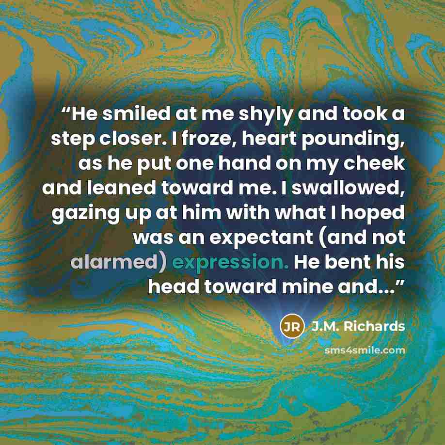 “He smiled at me shyly and took a step closer. I froze, heart pounding, as he put one hand on my cheek and leaned toward me. I swallowed, gazing up at him with what I hoped was an expectant (and not alarmed) expression. He bent his head toward mine and...” quote by J.M. Richards