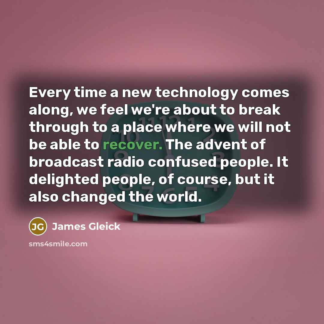 “Every time a new technology comes along, we feel we're about to break through to a place where we will not be able to recover. The advent of broadcast radio confused people. It delighted people, of course, but it also changed the world.” quote by James Gleick