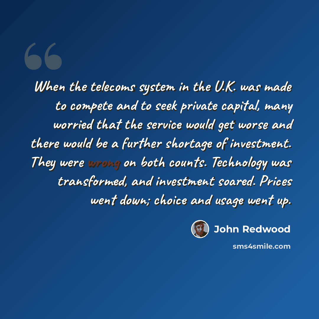 “When the telecoms system in the U.K. was made to compete and to seek private capital, many worried that the service would get worse and there would be a further shortage of investment. They were wrong on both counts. Technology was transformed, and investment soared. Prices went down; choice and…” quote by John Redwood
