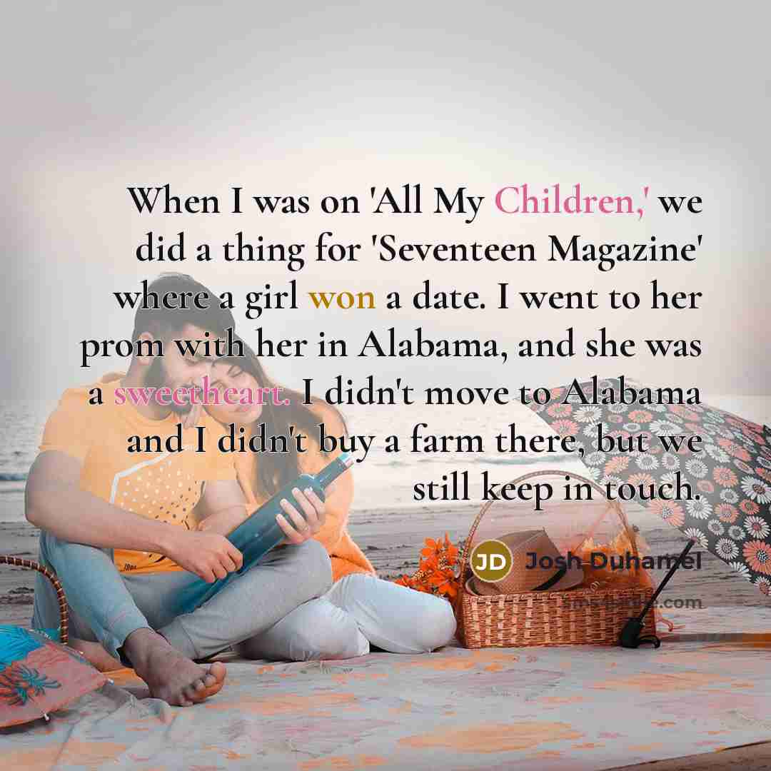 “When I was on 'All My Children,' we did a thing for 'Seventeen Magazine' where a girl won a date. I went to her prom with her in Alabama, and she was a sweetheart. I didn't move to Alabama and I didn't buy a farm there, but we still keep in touch.” quote by Josh Duhamel