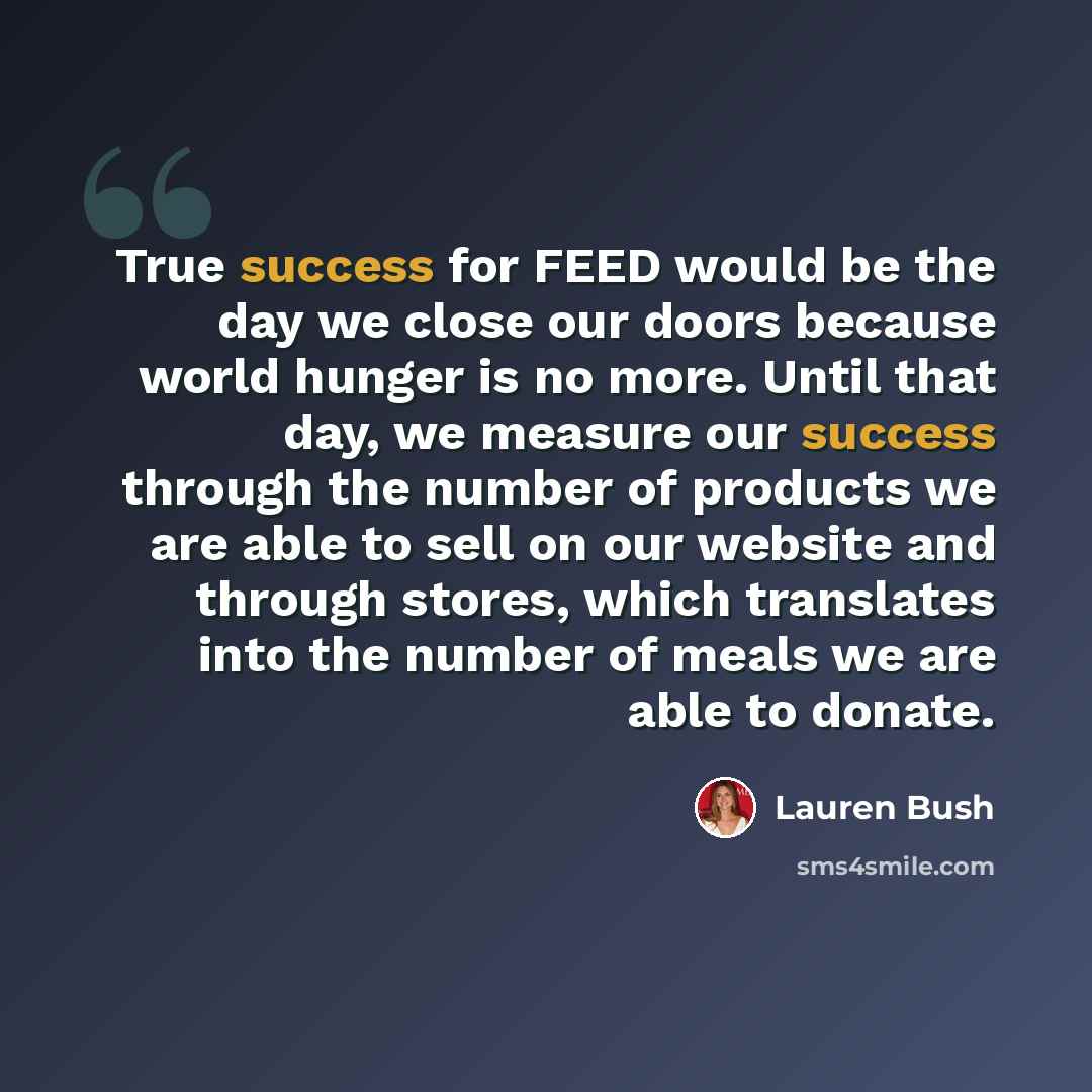 “True success for FEED would be the day we close our doors because world hunger is no more. Until that day, we measure our success through the number of products we are able to sell on our website and through stores, which translates into the number of meals we are able to donate.” quote by Lauren Bush