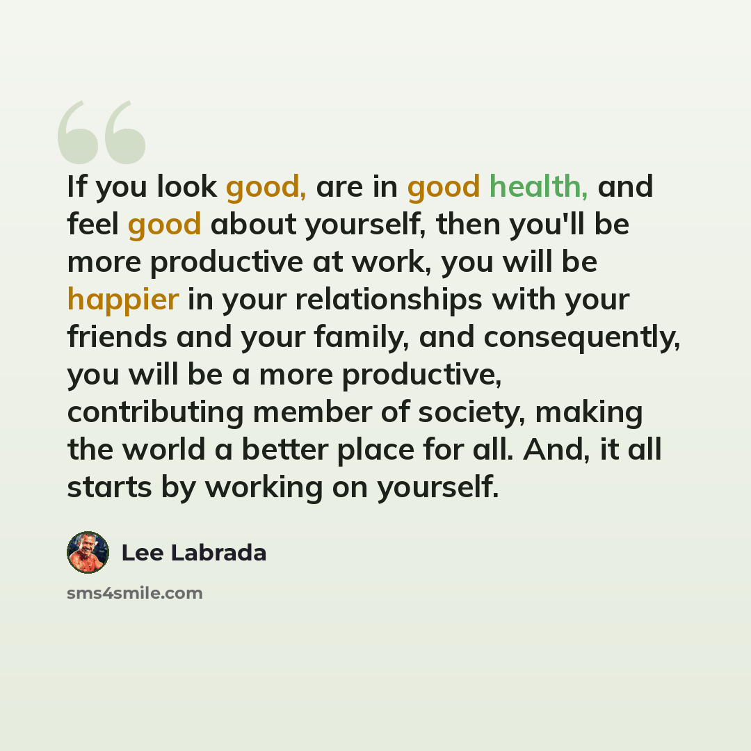 “If you look good, are in good health, and feel good about yourself, then you'll be more productive at work, you will be happier in your relationships with your friends and your family, and consequently, you will be a more productive, contributing member of society, making the world a better place…” quote by Lee Labrada