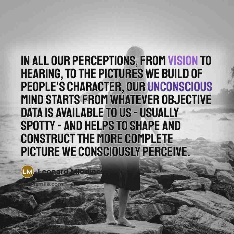 “In all our perceptions, from vision to hearing, to the pictures we build of people's character, our unconscious mind starts from whatever objective data is available to us - usually spotty - and helps to shape and construct the more complete picture we consciously perceive.” quote by Leonard Mlodinow
