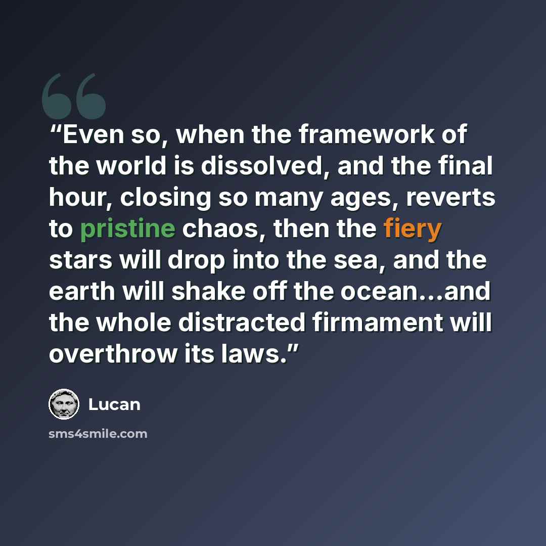 “Even so, when the framework of the world is dissolved, and the final hour, closing so many ages, reverts to pristine chaos, then the fiery stars will drop into the sea, and the earth will shake off the ocean...and the whole distracted firmament will overthrow its laws.” quote by Lucan
