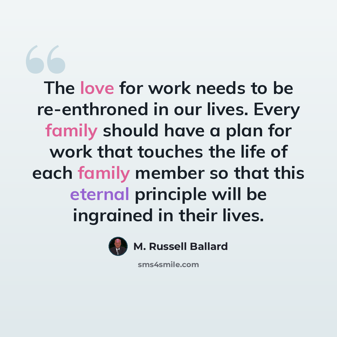 “The love for work needs to be re-enthroned in our lives. Every family should have a plan for work that touches the life of each family member so that this eternal principle will be ingrained in their lives.” quote by M. Russell Ballard