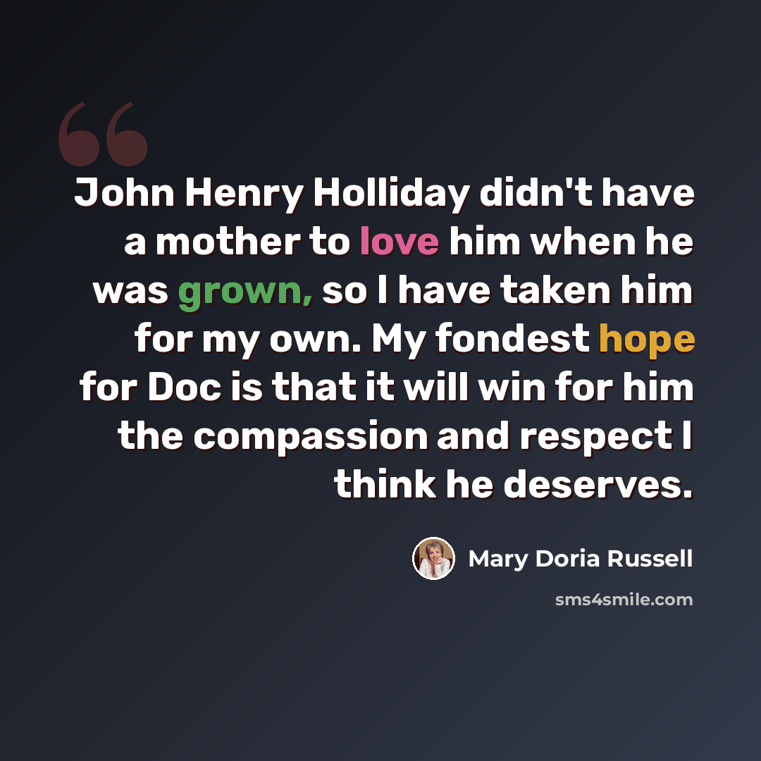 “John Henry Holliday didn't have a mother to love him when he was grown, so I have taken him for my own. My fondest hope for Doc is that it will win for him the compassion and respect I think he deserves.” quote by Mary Doria Russell