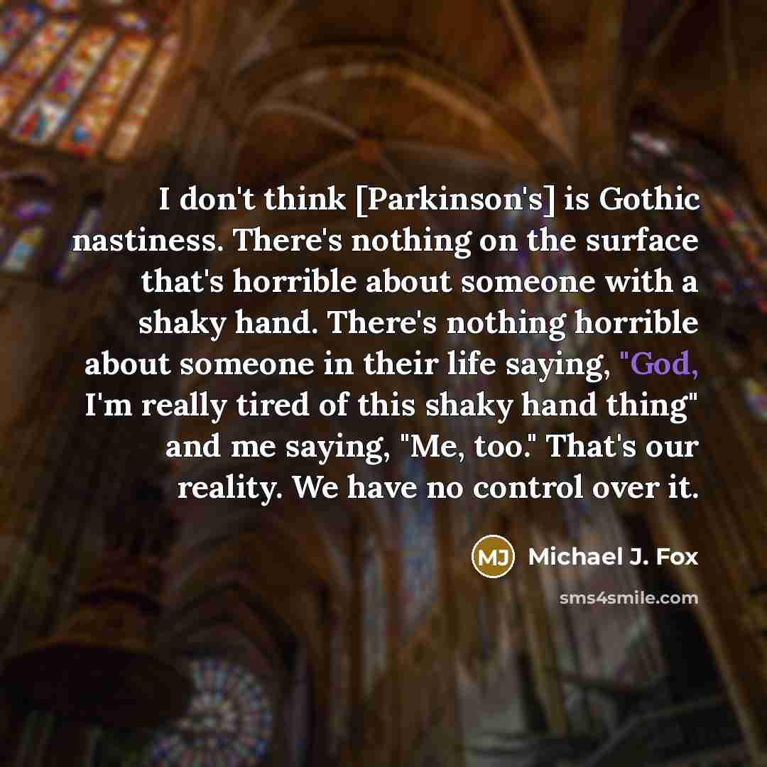 “I don't think [Parkinson's] is Gothic nastiness. There's nothing on the surface that's horrible about someone with a shaky hand. There's nothing horrible about someone in their life saying, "God, I'm really tired of this shaky hand thing" and me saying, "Me, too." That's our reality. We have no…” quote by Michael J. Fox