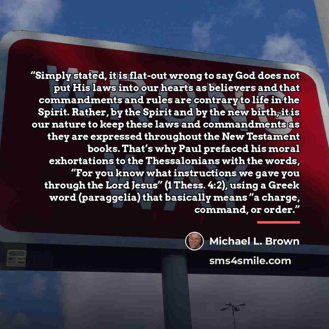 “Simply stated, it is flat-out wrong to say God does not put His laws into our hearts as believers and that commandments and rules are contrary to life in the Spirit. Rather, by the Spirit and by the new birth, it is our nature to keep these laws and commandments as they are expressed throughout…” quote by Michael L. Brown