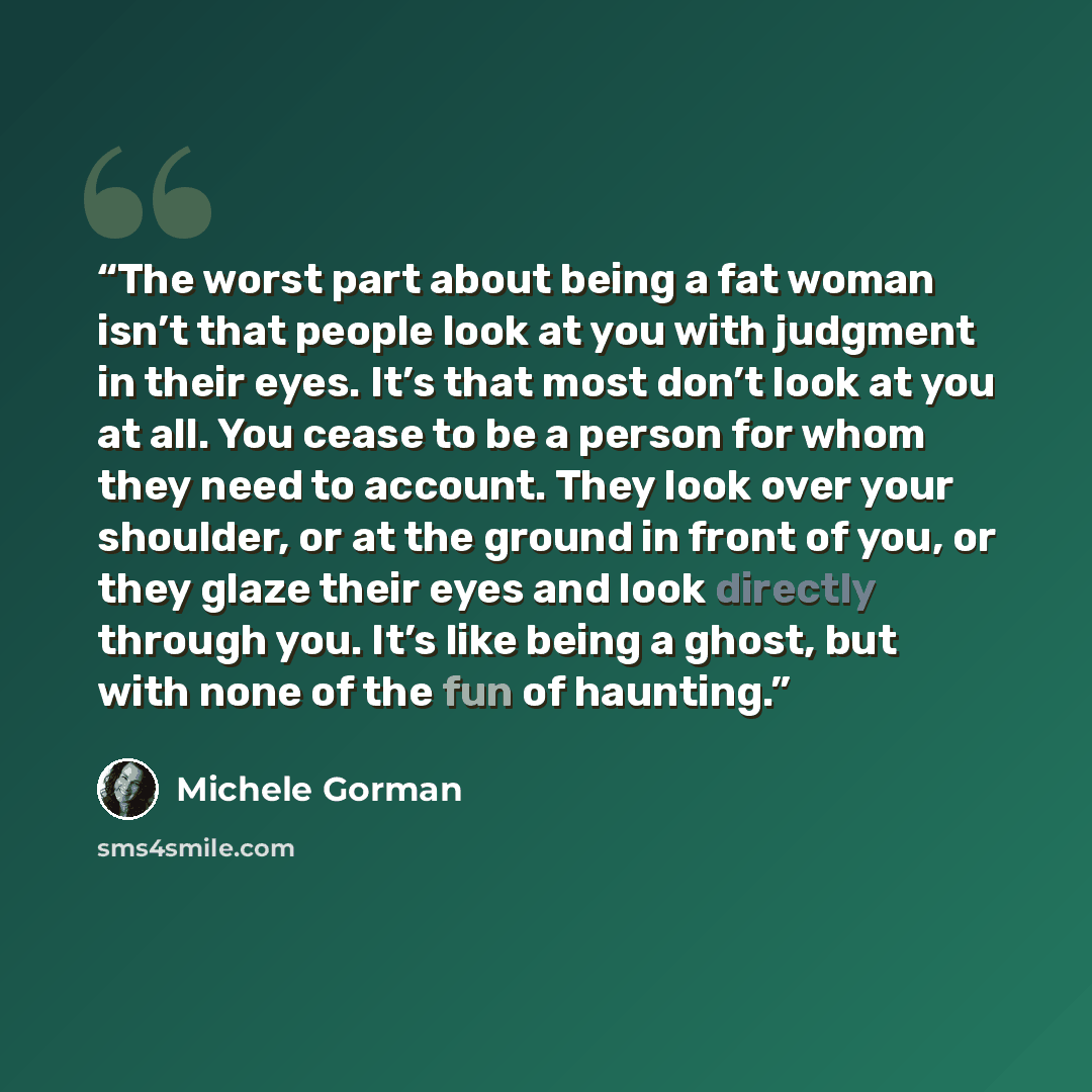 “The worst part about being a fat woman isn’t that people look at you with judgment in their eyes. It’s that most don’t look at you at all. You cease to be a person for whom they need to account. They look over your shoulder, or at the ground in front of you, or they glaze their eyes and look…” quote by Michele Gorman