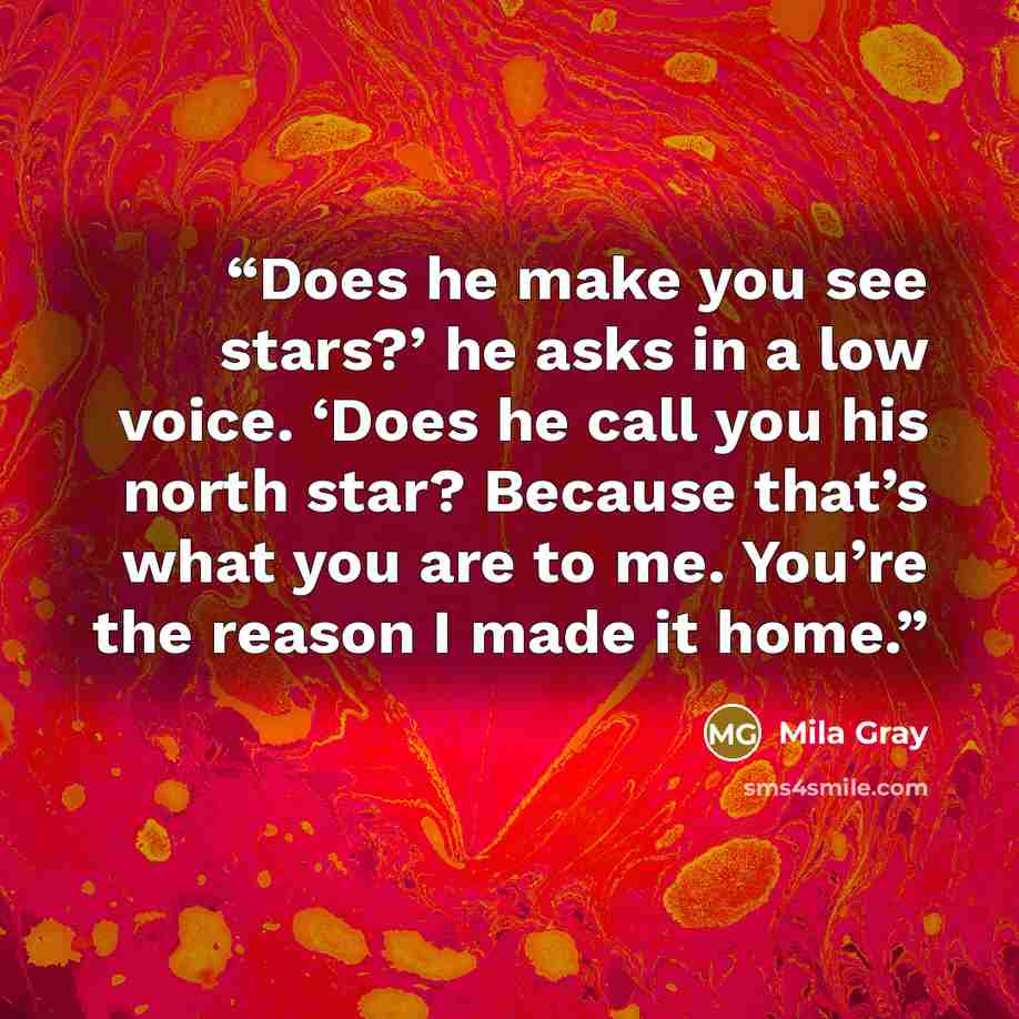 “Does he make you see stars?’ he asks in a low voice. ‘Does he call you his north star? Because that’s what you are to me. You’re the reason I made it home.” quote by Mila Gray
