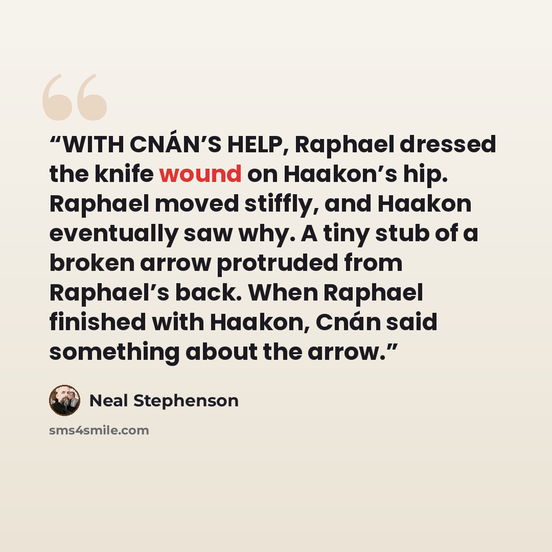“WITH CNÁN’S HELP, Raphael dressed the knife wound on Haakon’s hip. Raphael moved stiffly, and Haakon eventually saw why. A tiny stub of a broken arrow protruded from Raphael’s back. When Raphael finished with Haakon, Cnán said something about the arrow.” quote by Neal Stephenson