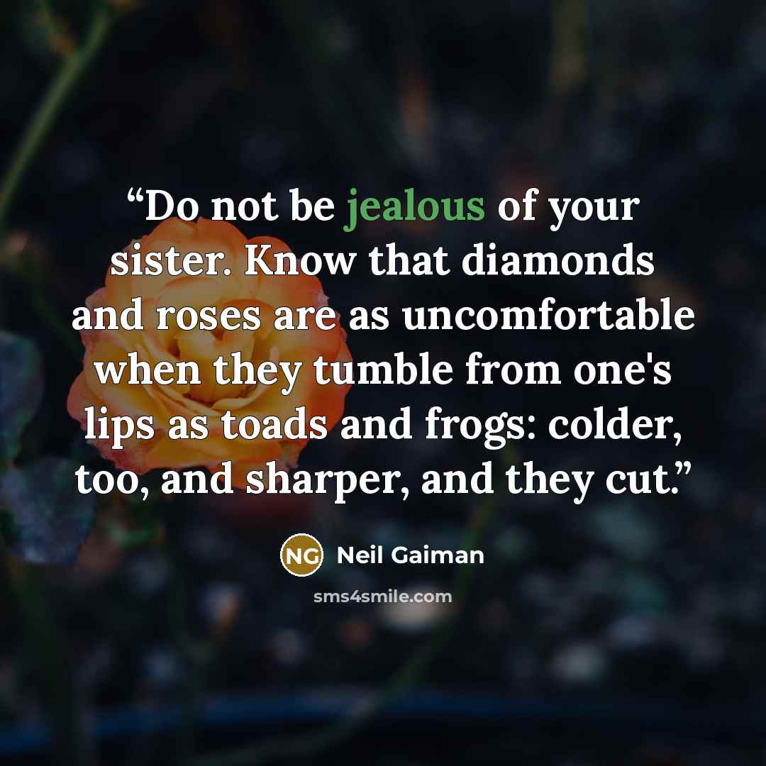 “Do not be jealous of your sister. Know that diamonds and roses are as uncomfortable when they tumble from one's lips as toads and frogs: colder, too, and sharper, and they cut.” quote by Neil Gaiman