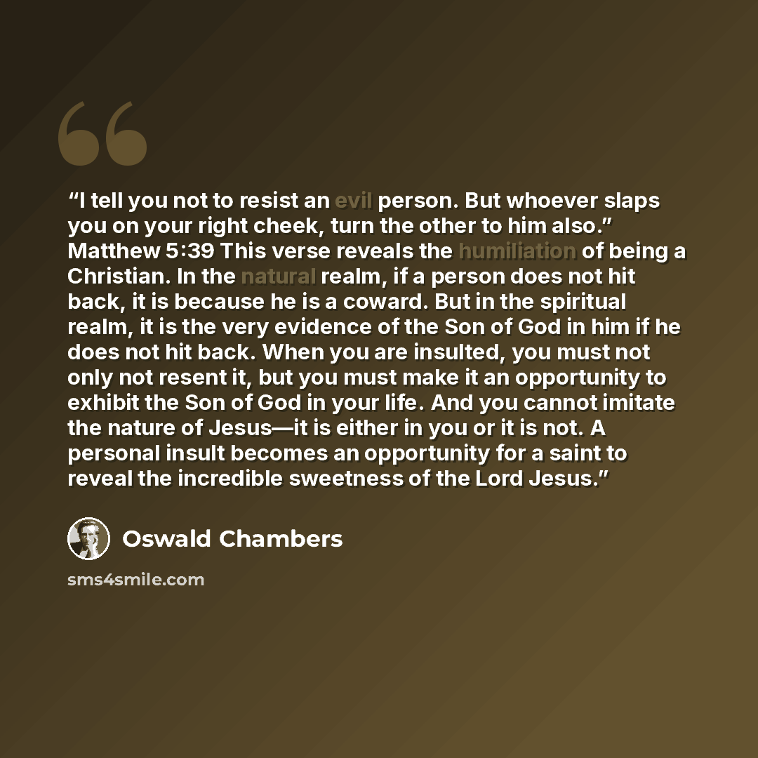 “I tell you not to resist an evil person. But whoever slaps you on your right cheek, turn the other to him also.” Matthew 5:39 This verse reveals the humiliation of being a Christian. In the natural realm, if a person does not hit back, it is because he is a coward. But in the spiritual realm, it…” quote by Oswald Chambers