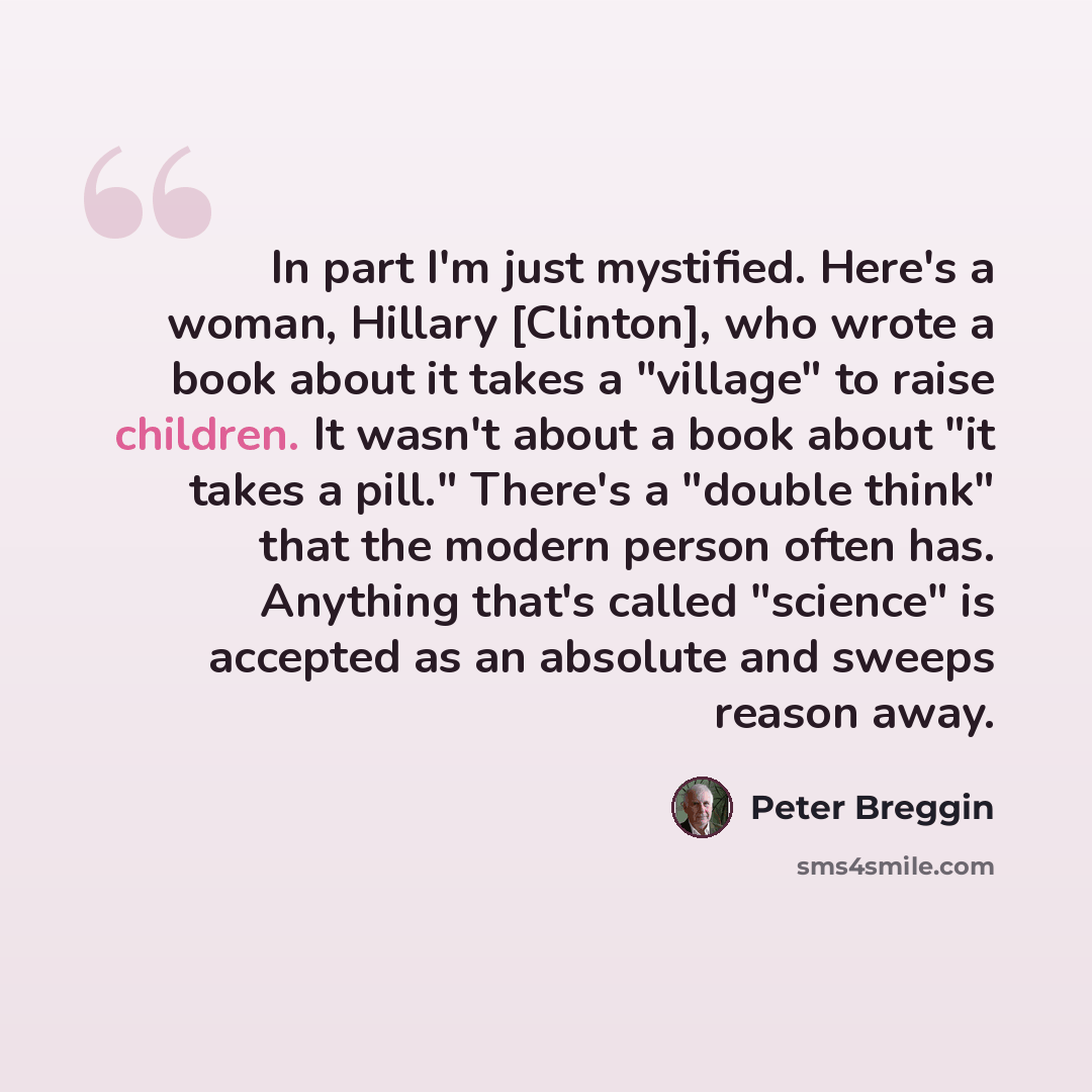 “In part I'm just mystified. Here's a woman, Hillary [Clinton], who wrote a book about it takes a "village" to raise children. It wasn't about a book about "it takes a pill." There's a "double think" that the modern person often has. Anything that's called "science" is accepted as an absolute and…” quote by Peter Breggin