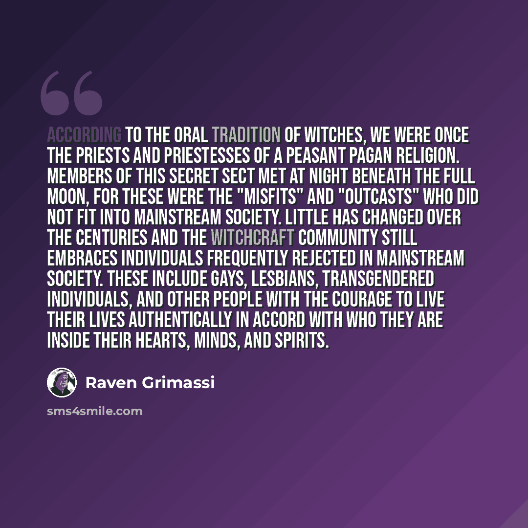 “According to the oral tradition of Witches, we were once the priests and priestesses of a peasant Pagan religion. Members of this secret sect met at night beneath the full moon, for these were the "misfits" and "outcasts" who did not fit into mainstream society. Little has changed over the…” quote by Raven Grimassi