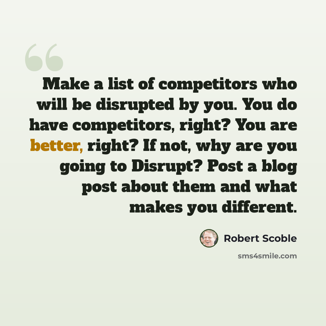 “Make a list of competitors who will be disrupted by you. You do have competitors, right? You are better, right? If not, why are you going to Disrupt? Post a blog post about them and what makes you different.” quote by Robert Scoble