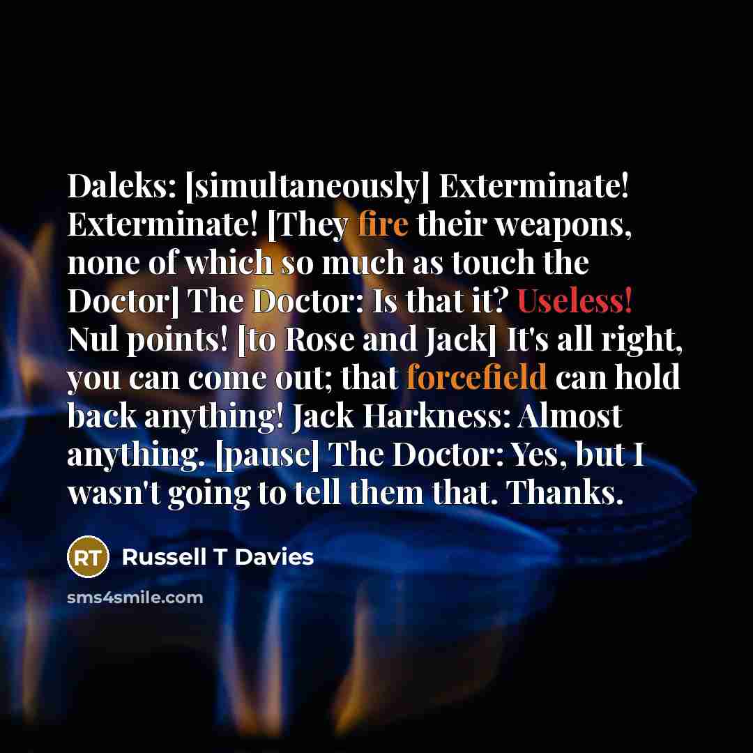 “Daleks: [simultaneously] Exterminate! Exterminate! [They fire their weapons, none of which so much as touch the Doctor] The Doctor: Is that it? Useless! Nul points! [to Rose and Jack] It's all right, you can come out; that forcefield can hold back anything! Jack Harkness: Almost anything. [pause]…” quote by Russell T Davies