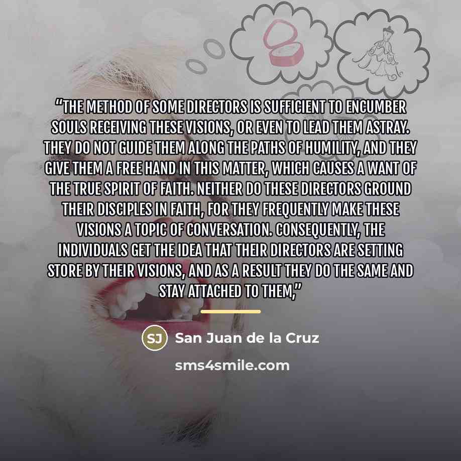 “The method of some directors is sufficient to encumber souls receiving these visions, or even to lead them astray. They do not guide them along the paths of humility, and they give them a free hand in this matter, which causes a want of the true spirit of faith. Neither do these directors ground…” quote by San Juan de la Cruz