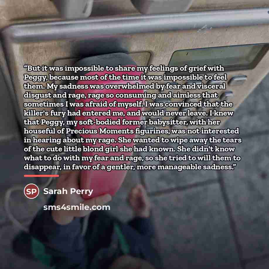 “But it was impossible to share my feelings of grief with Peggy, because most of the time it was impossible to feel them. My sadness was overwhelmed by fear and visceral disgust and rage, rage so consuming and aimless that sometimes I was afraid of myself. I was convinced that the killer's fury had…” quote by Sarah Perry