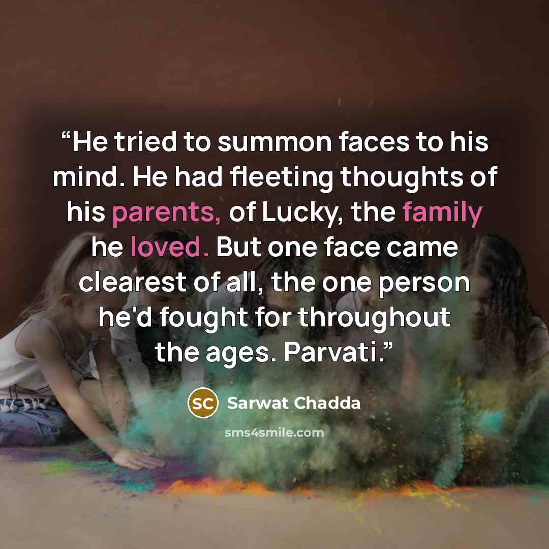 “He tried to summon faces to his mind. He had fleeting thoughts of his parents, of Lucky, the family he loved. But one face came clearest of all, the one person he'd fought for throughout the ages. Parvati.” quote by Sarwat Chadda